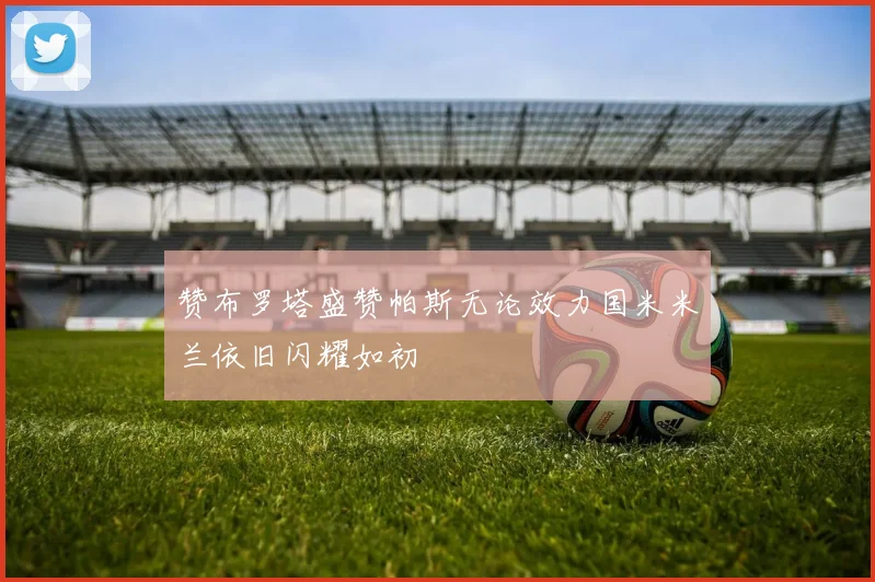 赞布罗塔盛赞帕斯无论效力国米米兰依旧闪耀如初