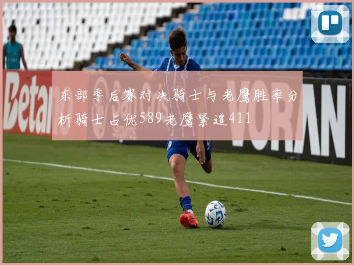 东部季后赛对决骑士与老鹰胜率分析骑士占优589老鹰紧追411