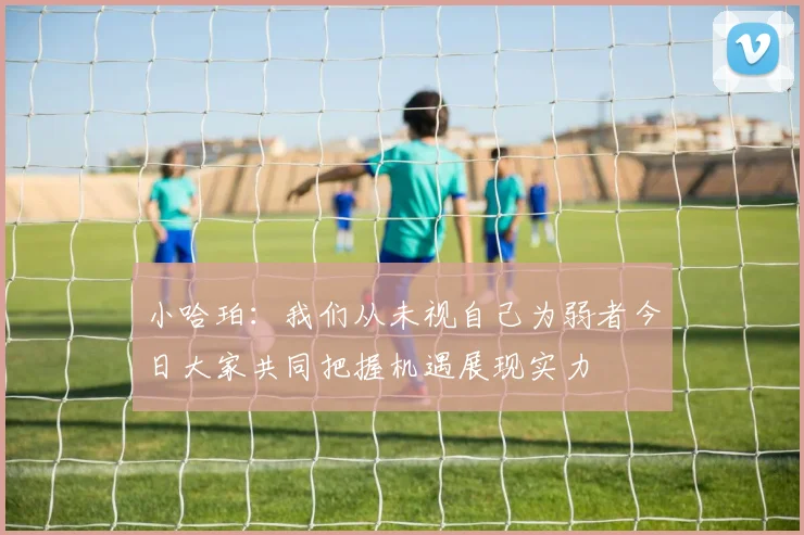 小哈珀：我们从未视自己为弱者今日大家共同把握机遇展现实力