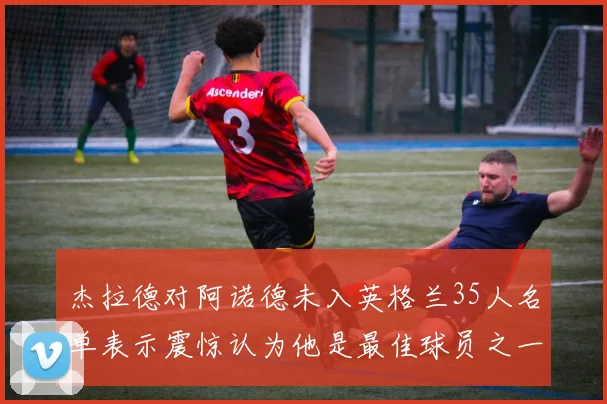 杰拉德对阿诺德未入英格兰35人名单表示震惊认为他是最佳球员之一