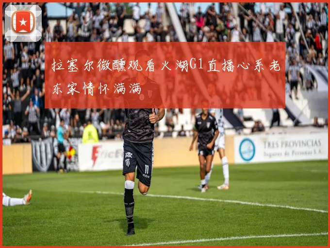 拉塞尔微醺观看火湖G1直播心系老东家情怀满满