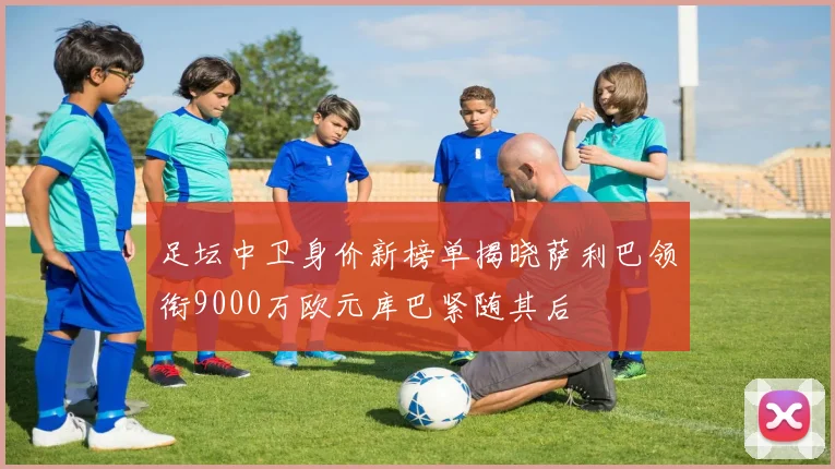 足坛中卫身价新榜单揭晓萨利巴领衔9000万欧元库巴紧随其后