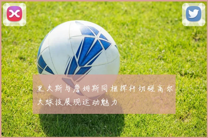 里夫斯与詹姆斯同框挥杆切磋高尔夫球技展现运动魅力