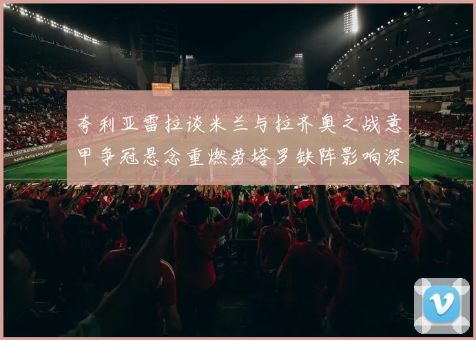 夸利亚雷拉谈米兰与拉齐奥之战意甲争冠悬念重燃劳塔罗缺阵影响深远